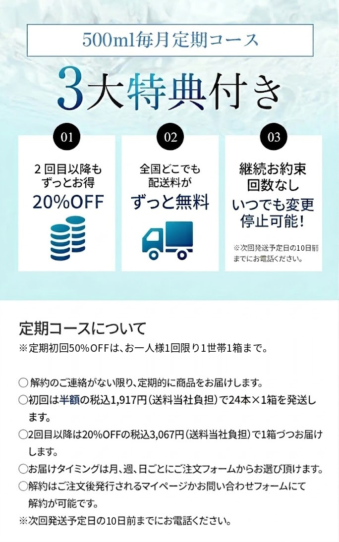 500ml毎月定期コース 3大特典付き ①2回目以降もずっとお得 ②全国どこでも配送料がずっと無料 ③継続お約束回数なし いつでも変更停止可能！※次回発送予定日の7日前までお電話ください。 【定期コースについて】・解約のご連絡が無い限り、定期的に商品をお届けします。・初回は20%OFFの税込3,067円（送料当社負担）で24本×1箱を発送します。・2回目以降も20%OFFの税込3,067円（送料当社負担）で1箱づづお届けします。・お届けタイミングは月、週、日ごとにご注文フォームからお選び頂けます。・解約はご注文後発行されるマイページかお問い合わせフォームにて解約が可能です。※次回発送予定日の7日前までにお電話ください。
