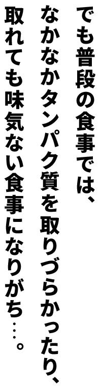 でも普段の食事では、なかなかタンパク質を取りづらかったり、取れても味気ない食事になりがち…。