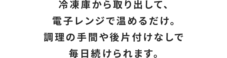 冷凍庫から取り出して、電子レンジで温めるだけ。調理の手間や後片付けなしで毎日続けられます。