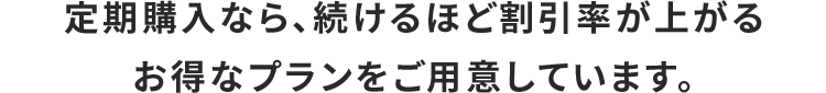 定期購入なら、続けるほど割引率が上がるお得なプランをご用意しています。