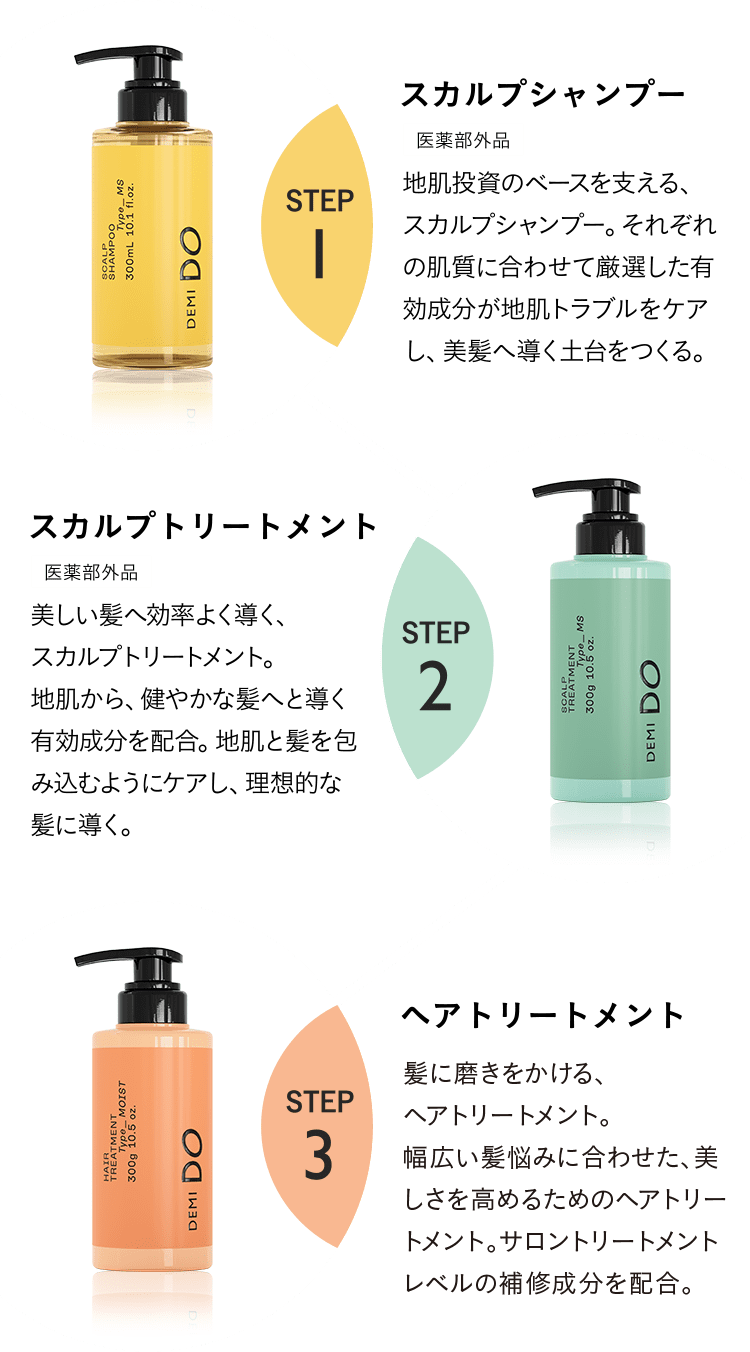 STEP1 スカルプシャンプー 医薬部外品 地肌投資のベースを支える、スカルプシャンプー。それぞれの肌質に合わせて厳選した有効成分が地肌トラブルをケアし、美髪へ導く土台をつくる。 STEP2 スカルプトリートメント医薬部外品 美しい髪へ効率よく導く、スカルプトリートメント。地肌から、健やかな髪へと導く有効成分を配合。地肌と髪を包み込むようにケアし、理想的な髪に導く。 STEP3 ヘアトリートメント 髪に磨きをかける、ヘアトリートメント。幅広い髪悩みに合わせた、美しさを高めるためのヘアトリートメント。高いレベルの補修成分を配合。