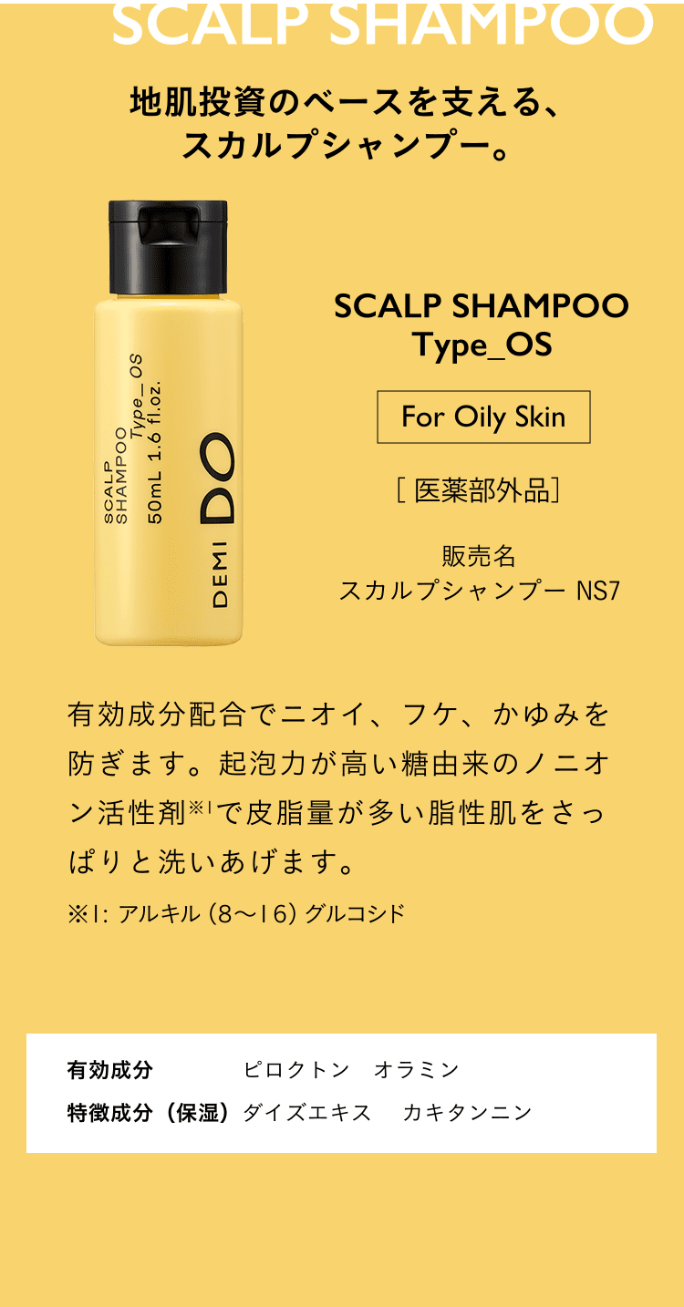 地肌投資のベースを支える、スカルプシャンプー。SCALP SHAMPOO Type_OS for oily skin 医薬部外品 スカルプシャンプー NS7 有効成分配合でニオイ、フケ、かゆみを防ぎます。起泡力が高い糖由来のノニオン活性剤※1で皮脂量が多い脂性肌をさっぱりと洗いあげます。※１: アルキル（８～１６）グルコシド 有効成分 ピロクトン　オラミン 特徴成分（保湿）ダイズエキス　 カキタンニン