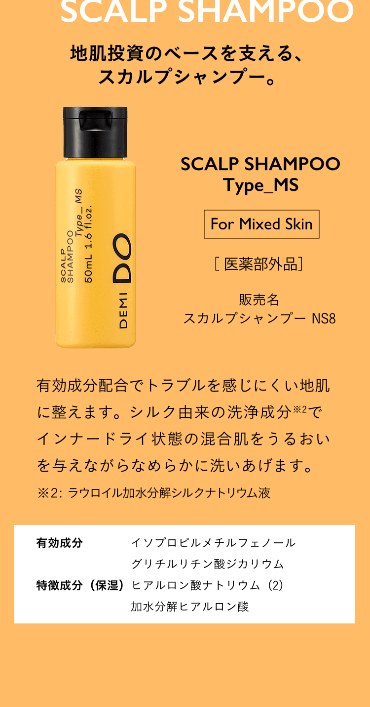 地肌投資のベースを支える、スカルプシャンプー。SCALP SHAMPOO Type_MS For Mixed Skin 医薬部外品 スカルプシャンプー NS8 有効成分配合でトラブルを感じにくい地肌に整えます。シルク由来の洗浄成分※2でインナードライ状態の混合肌をうるおいを与えながらなめらかに洗いあげます。 ※２: ラウロイル加水分解シルクナトリウム液 有効成分 イソプロピルメチルフェノール グリチルリチン酸ジカリウム 特徴成分（保湿）ヒアルロン酸ナトリウム（2） 加水分解ヒアルロン酸