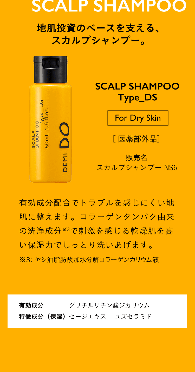 地肌投資のベースを支える、スカルプシャンプー。SCALP SHAMPOO Type_DS For Dry Skin 医薬部外品 スカルプシャンプー NS6 有効成分配合でトラブルを感じにくい地肌に整えます。コラーゲンタンパク由来の洗浄成分※3で刺激を感じる乾燥肌を高い保湿力でしっとり洗いあげます。※３: ヤシ油脂肪酸加水分解コラーゲンカリウム液有効成分 グリチルリチン酸ジカリウム 特徴成分（保湿）セージエキス　 ユズセラミド