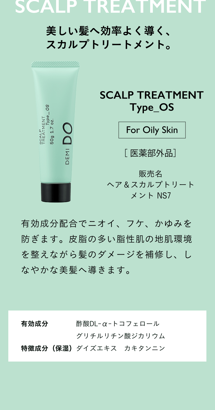 美しい髪へ効率よく導く、スカルプトリートメント。SCALP TREATMENT Type_OS For Oily Skin 医薬部外品 ヘア＆スカルプトリートメント NS2 有効成分配合でニオイ、フケ、かゆみを防ぎます。皮脂の多い脂性肌の地肌環境を整えながら髪のダメージを補修し、しなやかな美髪へ導きます。有効成分 酢酸DL-α-トコフェロール グリチルリチン酸ジカリウム 特徴成分（保湿）ダイズエキス　カキタンニン