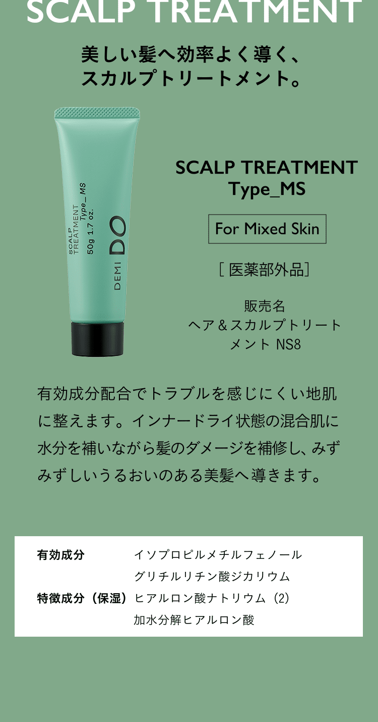 美しい髪へ効率よく導く、スカルプトリートメント。SCALP TREATMENT Type_MS For Mixed Skin 医薬部外品 ヘア＆スカルプトリートメント NS3 有効成分配合でトラブルを感じにくい地肌に整えます。​インナードライ状態の混合肌に水分を補いながら髪のダメージを補修し、みずみずしいうるおいのある美髪へ導きます。有効成分 イソプロピルメチルフェノール グリチルリチン酸ジカリウム 特徴成分（保湿）ヒアルロン酸ナトリウム（2）加水分解ヒアルロン酸