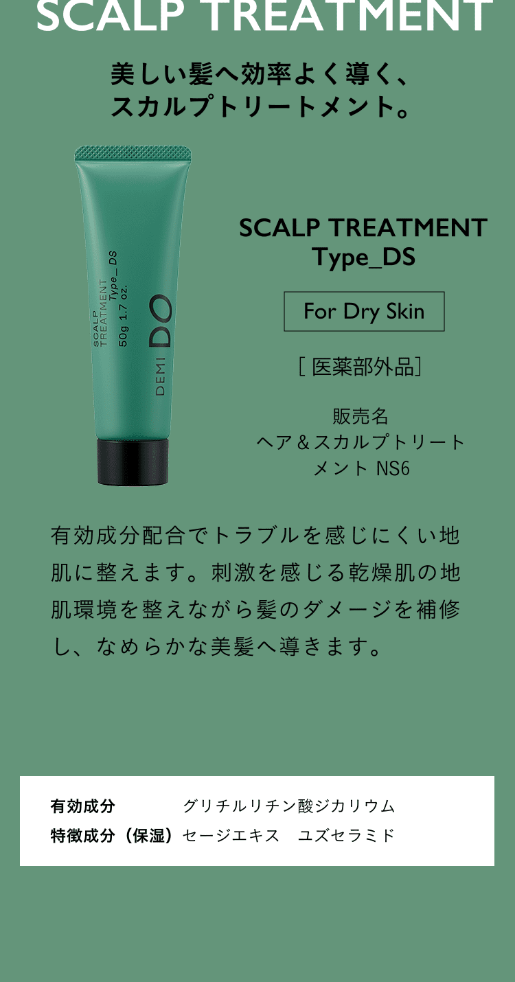 美しい髪へ効率よく導く、スカルプトリートメント。SCALP TREATMENT Type_DS For Dry Skin 医薬部外品 ヘア＆スカルプトリートメント NS1 有効成分配合でトラブルを感じにくい地肌に整えます。​刺激を感じる乾燥肌の地肌環境を整えながら髪のダメージを補修し、なめらかな美髪へ導きます。有効成分 グリチルリチン酸ジカリウム 特徴成分（保湿）セージエキス　ユズセラミド