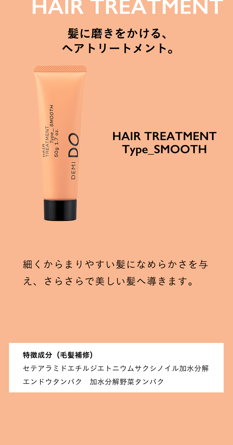 髪に磨きをかける、ヘアトリートメント。HAIR TREATMENT Type_SMOOTH 細くからまりやすい髪になめらかさを与え、さらさらで美しい髪へ導きます。特徴成分（毛髪補修）セテアラミドエチルジエトニウムサクシノイル加水分解エンドウタンパク　加水分解野菜タンパク