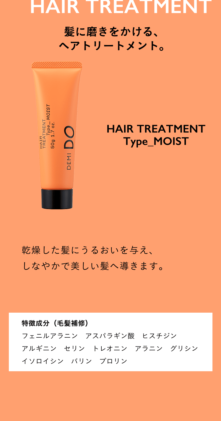 髪に磨きをかける、ヘアトリートメント。HAIR TREATMENT Type_MOIST 細くからまりやすい髪になめらかさを与え、さらさらで美しい髪へ導きます。特徴成分（毛髪補修） フェニルアラニン　アスパラギン酸　ヒスチジン アルギニン　セリン　トレオニン　アラニン グリシンイソロイシンバリン　プロリン