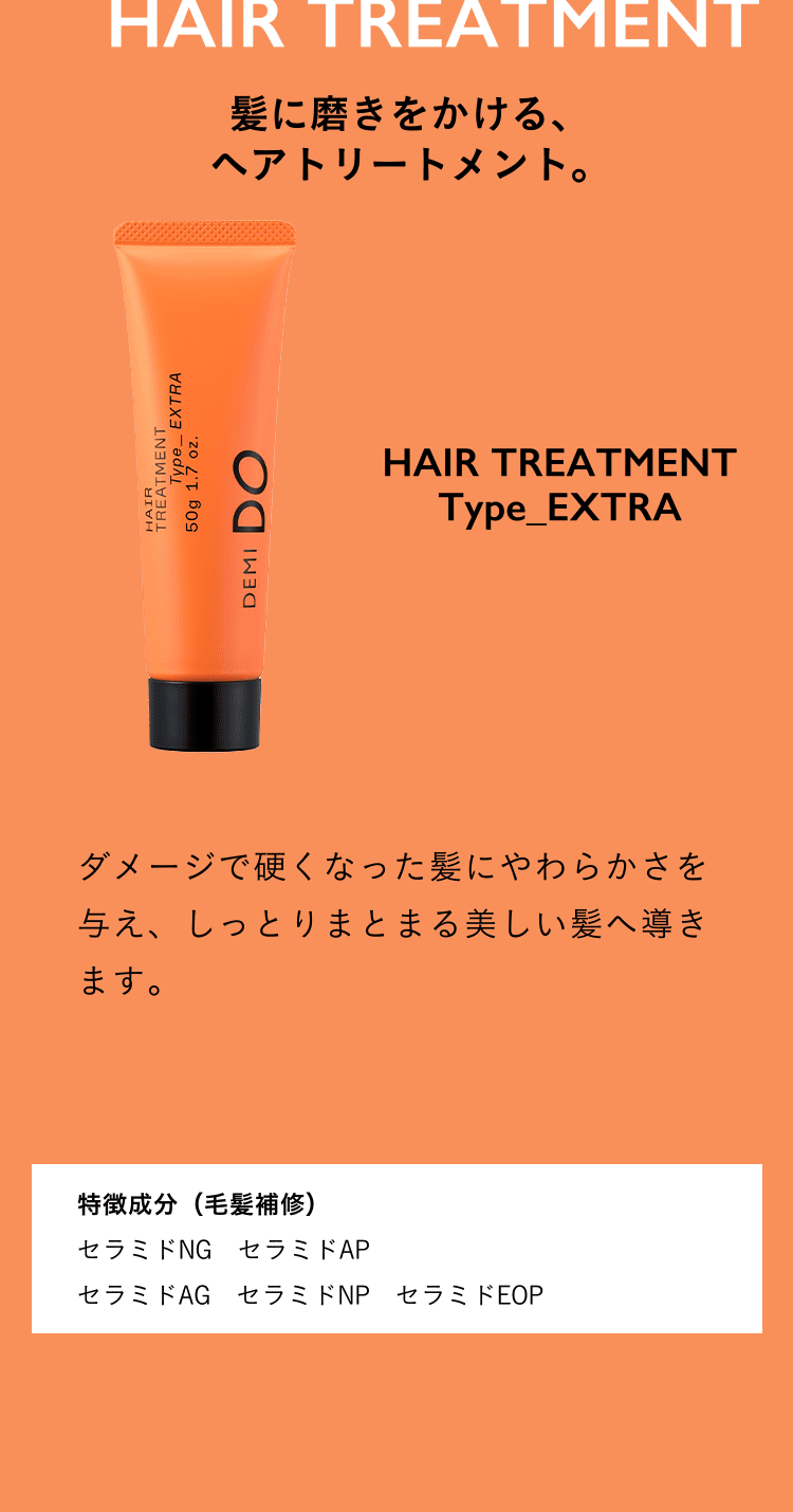 髪に磨きをかける、ヘアトリートメント。HAIR TREATMENT Type_EXTRA ダメージで硬くなった髪にやわらかさを与え、しっとりまとまる美しい髪へ導きます。特徴成分（毛髪補修）セラミドNG セラミドAP セラミドAG セラミドNP セラミドEOP