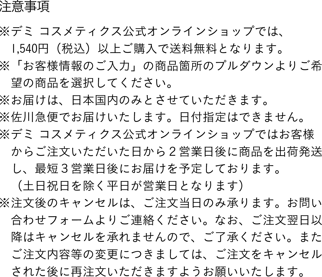 注意事項：※デミ コスメティクス公式オンラインショップでは、1,540円（税込）以上のご購入で送料無料となります。 ※「お客様情報のご入力」の商品箇所のプルダウンによりご希望の商品を選択してください。 ※お届けは、日本国内のみとさせていただきます。 ※佐川急便でお届けいたします。日付指定はできません。 ※デミ コスメティクス公式オンラインショップでは、お客様からご注文いただいた日から2営業日後に商品を出荷発送し、最短3営業日後にお届を予定しております。（土日祝日を除く平日が営業日となります） ※注文後のキャンセルは、ご注文当日のみ承ります。お問い合わせフォームよりご連絡ください。なお、ご注文翌日以降はキャンセルを承れませんので、ご了承ください。またご注文内容等の変更につきましては、ご注文をキャンセルされた後に再注文いただきますようお願いいたします。