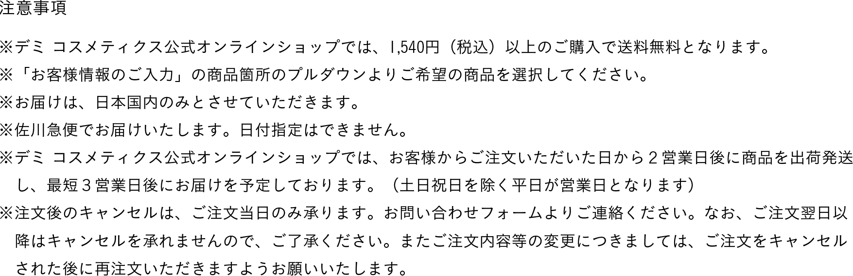 注意事項：※デミ コスメティクス公式オンラインショップでは、1,540円（税込）以上のご購入で送料無料となります。 ※「お客様情報のご入力」の商品箇所のプルダウンによりご希望の商品を選択してください。 ※お届けは、日本国内のみとさせていただきます。 ※佐川急便でお届けいたします。日付指定はできません。 ※デミ コスメティクス公式オンラインショップでは、お客様からご注文いただいた日から2営業日後に商品を出荷発送し、最短3営業日後にお届を予定しております。（土日祝日を除く平日が営業日となります） ※注文後のキャンセルは、ご注文当日のみ承ります。お問い合わせフォームよりご連絡ください。なお、ご注文翌日以降はキャンセルを承れませんので、ご了承ください。またご注文内容等の変更につきましては、ご注文をキャンセルされた後に再注文いただきますようお願いいたします。