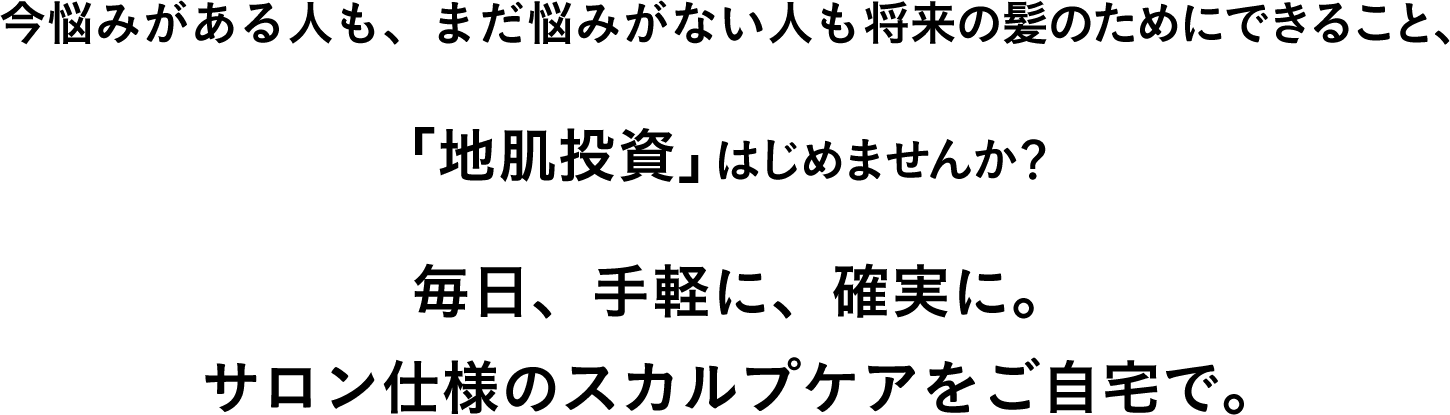 今悩みがある人も、まだ悩みがない人も将来の髪のためにできること、「地肌投資」はじめませんか？毎日、手軽に、確実に。サロン仕様のスカルプケアをご自宅で。目指すは、10代のころのような美しい髪