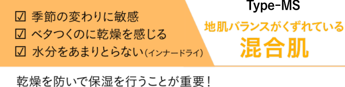 季節の変わりに敏感　ベタつくのに乾燥を感じる　水分をあまりとらない（インナードライ）　Type-MS　地肌バランスがくずれている　混合肌　乾燥を防いで保湿を行うことが重要！
