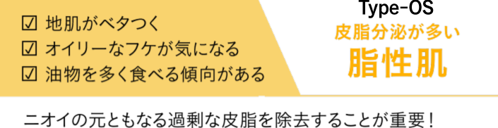 地肌がベタつく　オイリーなフケが気になる　油物を多く食べる傾向がある　Type-OS　皮脂分泌が多い　脂性肌　ニオイの元ともなる過剰な皮脂を除去することが重要！