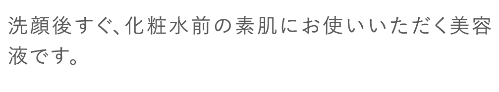 洗顔後すぐ、化粧水前の素肌にお使いいただく美容液です。
