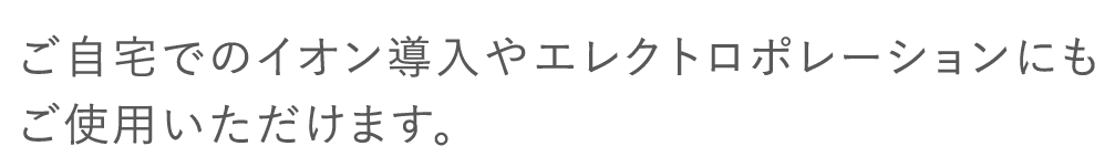 ご自宅のイオン導入やエレクトロボレーションにもご使用いただけます。