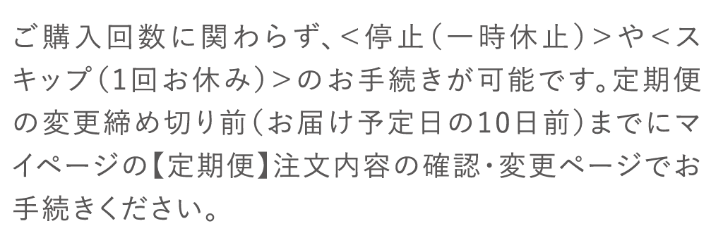 ご購入にかかわらず、＜停止（一時休止）＞や＜スキップ（１回お休み）＞のお手続きが可能です。