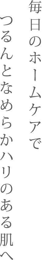 毎日のホームケアでつるんとなめらかハリのある肌へ