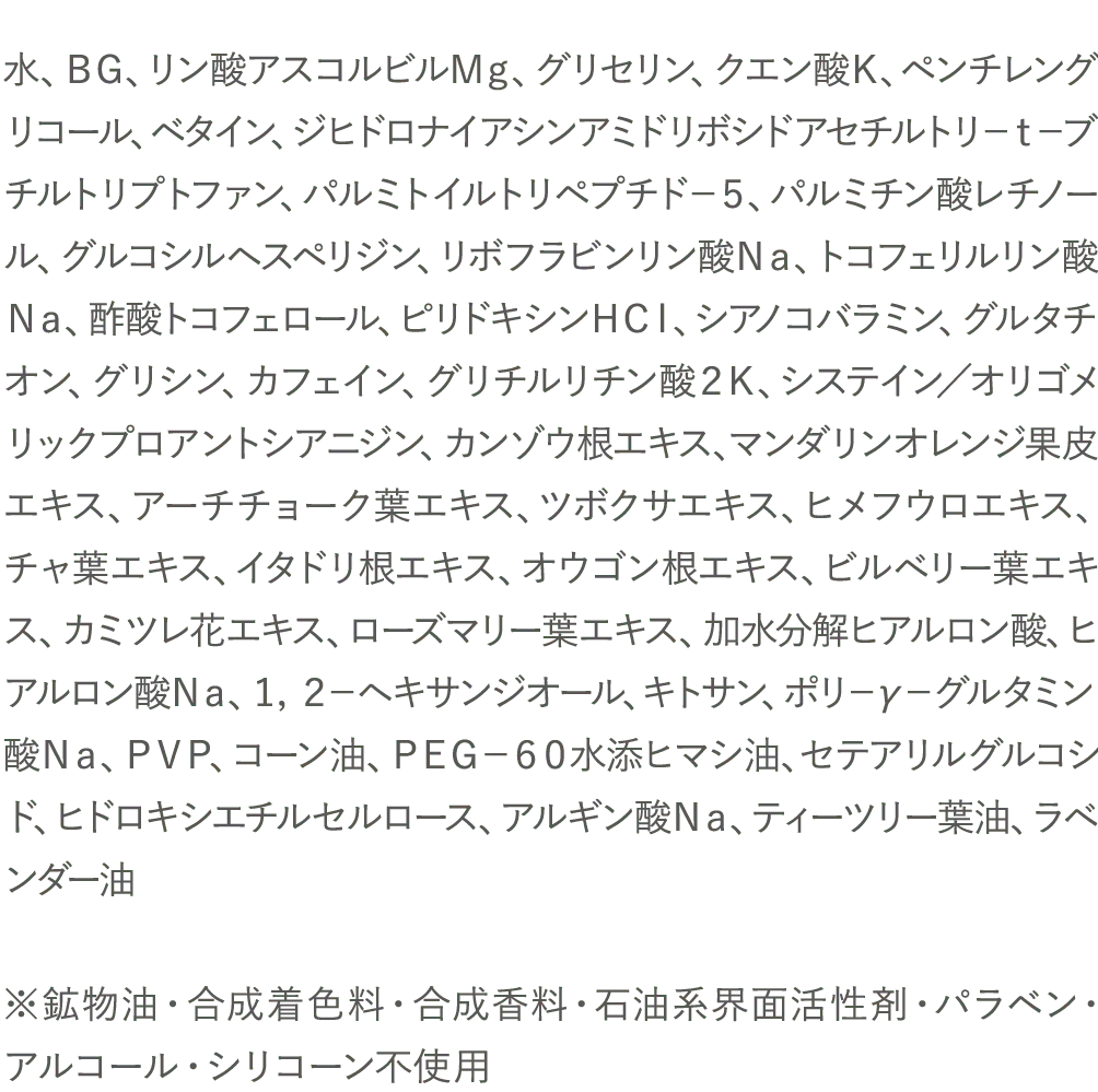 水、ＢＧ、リン酸アスコルビルＭｇ、グリセリン、クエン酸Ｋ、ペンチレングリコール、ベタイン、ジヒドロナイアシンアミドリボシドアセチルトリ－ｔ－ブチルトリプトファン、パルミトイルトリペプチド－５、パルミチン酸レチノール、グルコシルヘスペリジン、リボフラビンリン酸Ｎａ、トコフェリルリン酸Ｎａ、酢酸トコフェロール、ピリドキシンＨＣｌ、シアノコバラミン、グルタチオン、グリシン、カフェイン、グリチルリチン酸２Ｋ、システイン／オリゴメリックプロアントシアニジン、カンゾウ根エキス、マンダリンオレンジ果皮エキス、アーチチョーク葉エキス、ツボクサエキス、ヒメフウロエキス、チャ葉エキス、イタドリ根エキス、オウゴン根エキス、ビルベリー葉エキス、カミツレ花エキス、ローズマリー葉エキス、加水分解ヒアルロン酸、ヒアルロン酸Ｎａ、１，２－ヘキサンジオール、キトサン、ポリ－γ－グルタミン酸Ｎａ、ＰＶＰ、コーン油、ＰＥＧ－６０水添ヒマシ油、セテアリルグルコシド、ヒドロキシエチルセルロース、アルギン酸Ｎａ、ティーツリー葉油、ラベンダー油※鉱物油・合成着色料・合成香料・石油系界面活性剤・パラベン・アルコール・シリコーン不使用