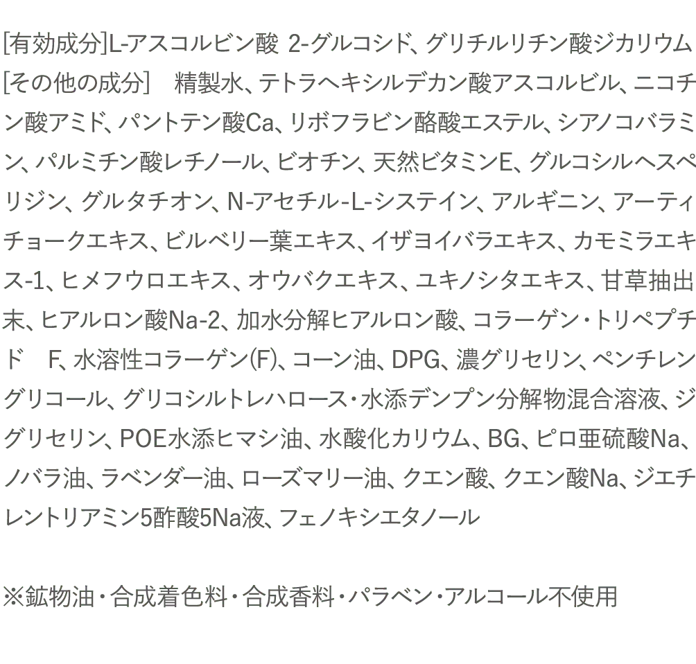 [有効成分]L-アスコルビン酸 2-グルコシド、グリチルリチン酸ジカリウム [その他の成分] 精製水、テトラへキシルデカン酸アスコルビル、ニコチン酸アミド、パントテン酸Ca、リボフラビン酪酸エステル、シアノコバラミン、パルミチン酸レチノール、ビオチン、天然ビタミンE、グルコシルヘスペリジン、グルタチオン、N-アセチル-L-システイン、アルギニン、アーティチョークエキス、ビルベリー葉エキス、イザヨイバラエキス、カモミラエキス-1、ヒメフウロエキス、オウバクエキス、ユキノシタエキス、甘草抽出末、ヒアルロン酸Na-2、加水分解ヒアルロン酸、コラーゲン・トリペプチド F、水溶性コラーゲン(F)、コーン油、DPG、濃グリセリン、ペンチレングリコール、グリコシルトレハロース・水添デンプン分解物混合溶液、ジグリセリン、POE水添ヒマシ油、水酸化カリウム、BG、ピロ亜硫酸Na、ノバラ油、ラベンダー油、ローズマリー油、クエン酸、クエン酸Na、ジエチレントリアミン5酢酸5Na液、フェノキシエタノール※鉱物油・合成着色料・合成香料・パラベン・アルコール不使用