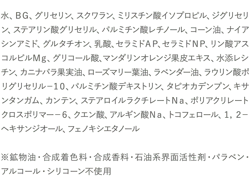 水、ＢＧ、グリセリン、スクワラン、ミリスチン酸イソプロピル、ジグリセリン、ステアリン酸グリセリル、パルミチン酸レチノール、コーン油、ナイアシンアミド、グルタチオン、乳酸、セラミドＡＰ、セラミドＮＰ、リン酸アスコルビルＭｇ、グリコール酸、マンダリンオレンジ果皮エキス、水添レシチン、カニナバラ果実油、ローズマリー葉油、ラベンダー油、ラウリン酸ポリグリセリル－１０、パルミチン酸デキストリン、タピオカデンプン、キサンタンガム、カンテン、ステアロイルラクチレートＮａ、ポリアクリレートクロスポリマー－６、クエン酸、アルギン酸Ｎａ、トコフェロール、１，２－ヘキサンジオール、フェノキシエタノール※鉱物油・合成着色料・合成香料・石油系界面活性剤・パラベン・アルコール・シリコーン不使用