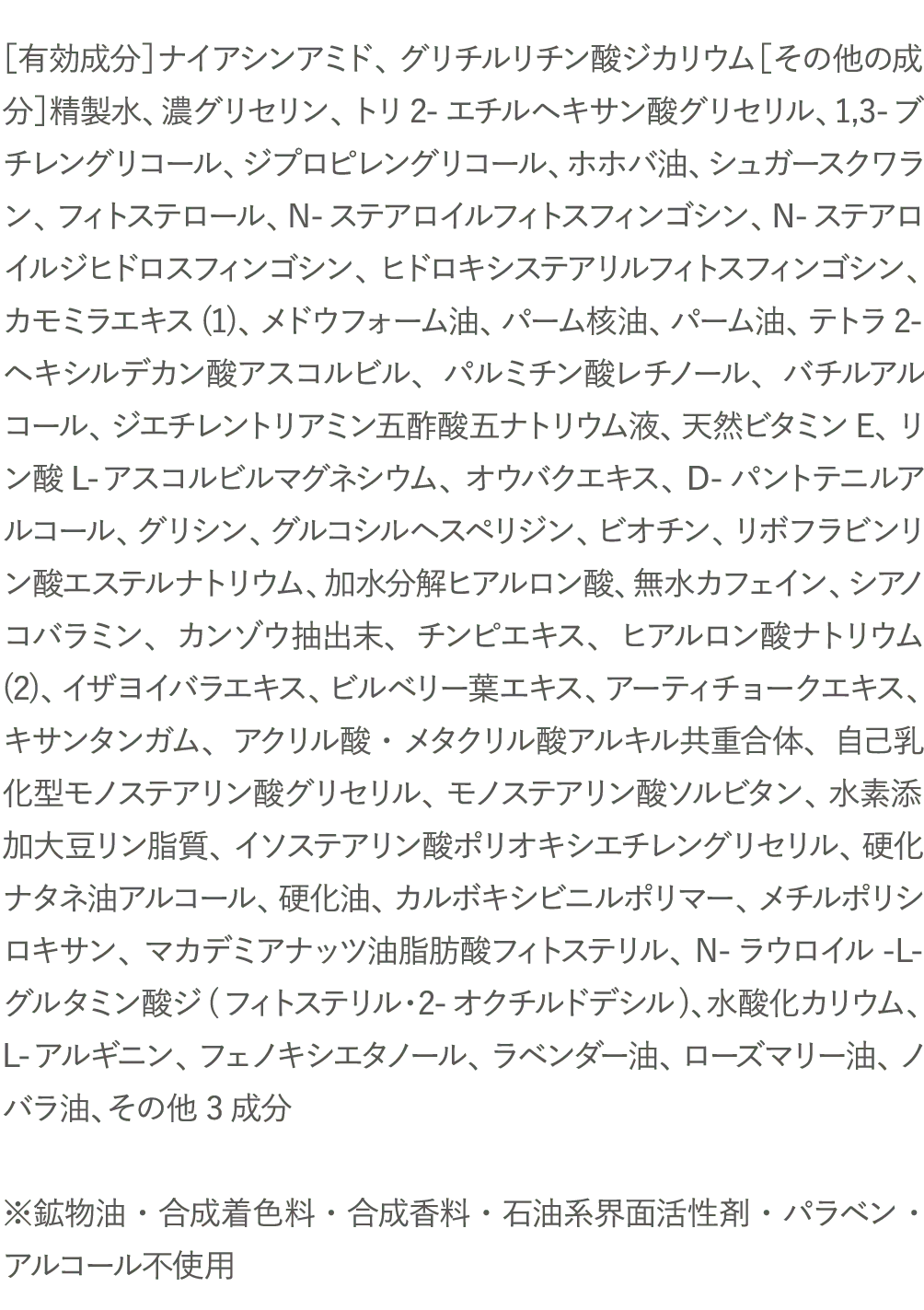 ［有効成分］ナイアシンアミド、グリチルリチン酸ジカリウム［その他の成分］精製水、濃グリセリン、トリ2-エチルヘキサン酸グリセリル、1,3-ブチレングリコール、ジプロピレングリコール、ホホバ油、シュガースクワラン、フィトステロール、N-ステアロイルフィトスフィンゴシン、N-ステアロイルジヒドロスフィンゴシン、ヒドロキシステアリルフィトスフィンゴシン、カモミラエキス(1)、メドウフォーム油、パーム核油、パーム油、テトラ2-ヘキシルデカン酸アスコルビル、パルミチン酸レチノール、バチルアルコール、ジエチレントリアミン五酢酸五ナトリウム液、天然ビタミンE、リン酸L-アスコルビルマグネシウム、オウバクエキス、D-パントテニルアルコール、グリシン、グルコシルヘスペリジン、ビオチン、リボフラビンリン酸エステルナトリウム、加水分解ヒアルロン酸、無水カフェイン、シアノコバラミン、カンゾウ抽出末、チンピエキス、ヒアルロン酸ナトリウム(2)、イザヨイバラエキス、ビルベリー葉エキス、アーティチョークエキス、キサンタンガム、アクリル酸・メタクリル酸アルキル共重合体、自己乳化型モノステアリン酸グリセリル、モノステアリン酸ソルビタン、水素添加大豆リン脂質、イソステアリン酸ポリオキシエチレングリセリル、硬化ナタネ油アルコール、硬化油、カルボキシビニルポリマー、メチルポリシロキサン、マカデミアナッツ油脂肪酸フィトステリル、N-ラウロイル-L-グルタミン酸ジ(フィトステリル・2-オクチルドデシル)、水酸化カリウム、L-アルギニン、フェノキシエタノール、ラベンダー油、ローズマリー油、ノバラ油、その他3成分※鉱物油・合成着色料・合成香料・石油系界面活性剤・パラベン・アルコール不使用