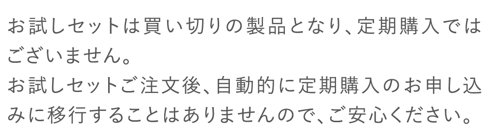 お試しセットは買い切りの製品となり、定期購入ではございません。お試しセットご注文後、自動的に定期購入のお申し込みに移行することはありませんので、ご安心ください。