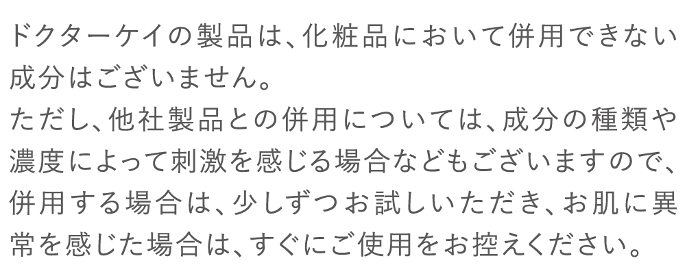 ドクターケイの製品は、化粧品において併用できない成分はございません。ただし、他社製品との併用については、成分の種類や濃度によって刺激を感じる場合などもございますので、併用する場合は、少しずつお試しいただき、お肌に異常を感じた場合は、すぐにご使用をお控えください。