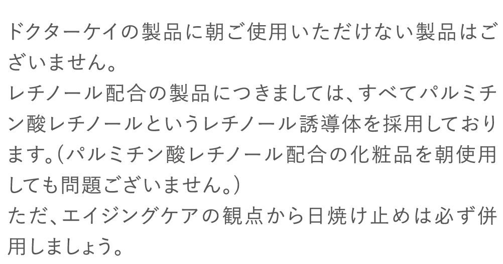 ドクターケイの製品に朝ご使用いただけない製品はございません。レチノール配合の製品につきましては、すべてパルミチン酸レチノールというレチノール誘導体を採用しております。(パルミチン酸レチノール配合の化粧品を朝使用しても問題ございません。)ただ、エイジングケアの観点から日焼け止めは必ず併用しましょう。