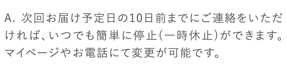 次回お届け予定日の10日前までにご連絡をいただければ、いつでも簡単に停止（一時休止）ができます。