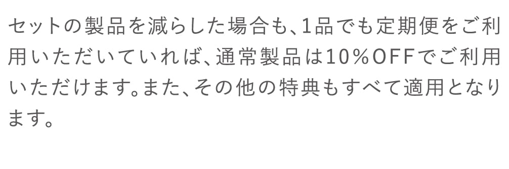 セットの製品を減らした場合も、1品でも定期便をご利用いただいていれば、通常製品は10％OFFでご利用いただけます。