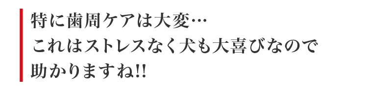 毎日「歯周ケア」ができるから、ワンちゃんだけではなく、飼い主さんの負担も減らせますね！