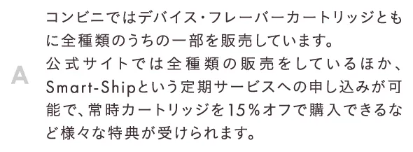 コンビニではデバイス・フレーバーカートリッジともに全種類のうちの一部を販売しています。公式サイトでは全種類の販売をしているほか、Smart-Shipという定期サービスへの申し込みが可能で、常時カートリッジを15％オフで購入できるなど様々な特典が受けられます。
