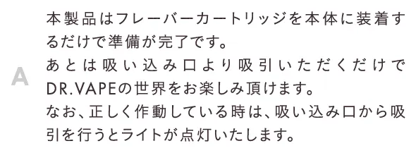 本製品はフレーバーカートリッジを本体に装着するだけで準備が完了です。あとは吸い込み口より吸引いただくだけでDR.VAPEの世界をお楽しみ頂けます。なお、正しく作動している時は、吸い込み口から吸引を行うとライトが点灯いたします。