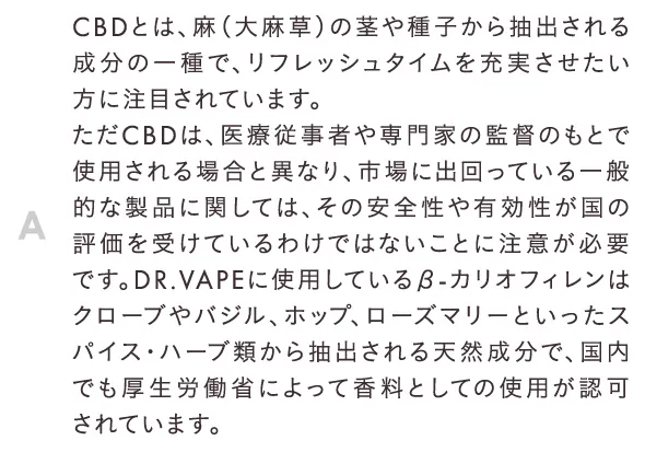 CBDとは、麻（大麻草）の茎や種子から抽出される成分の一種で、リフレッシュタイムを充実させたい方に注目されています。ただCBDは、医療従事者や専門家の監督のもとで使用される場合と異なり、市場に出回っている一般的な製品に関しては、その安全性や有効性が国の評価を受けているわけではないことに注意が必要です。DR.VAPEに使用しているβ-カリオフィレンはクローブやバジル、ホップ、ローズマリーといったスパイス・ハーブ類から抽出される天然成分で、国内でも厚生労働省によって香料としての使用が認可されています。