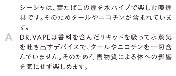 シーシャは、葉たばこの煙を水パイプで楽しむ喫煙具です。そのためタールやニコチンが含まれています。DR.VAPEは香料を含んだリキッドを吸って水蒸気を吐き出すデバイスで、タールやニコチンを一切含んでいません。そのため有害物質による体への影響を気にせず楽しめます。
