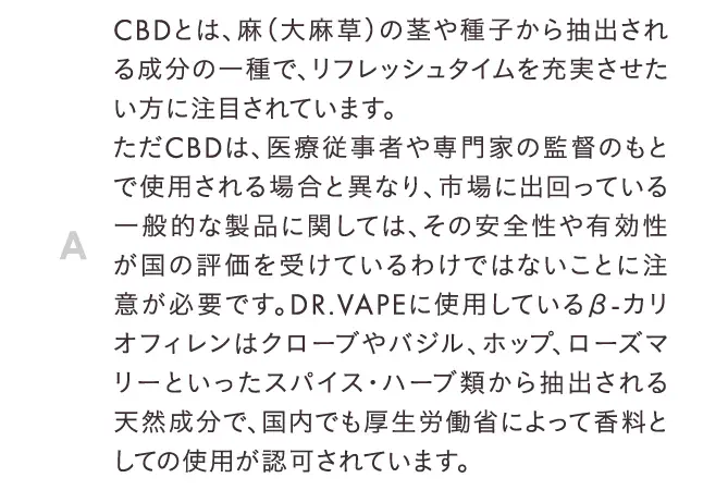 CBDとは、麻（大麻草）の茎や種子から抽出される成分の一種で、リフレッシュタイムを充実させたい方に注目されています。
