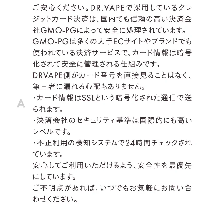 ご安心ください。DR.VAPEで採用しているクレジットカード決済は、国内でも信頼の高い決済会社GMO-PGによって安全に処理されています。