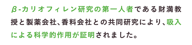 β-カリオフィレン研究の第一人者である財満教授と製薬会社、香料会社との共同研究により、吸入による科学的作用が証明されました。