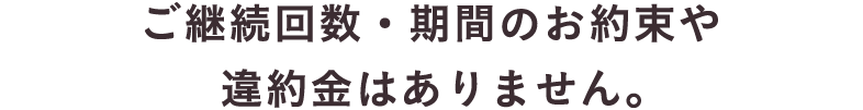 ご継続回数・期間のお約束や違約金はありません。