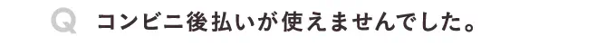 コンビニ後払いが使えませんでした。