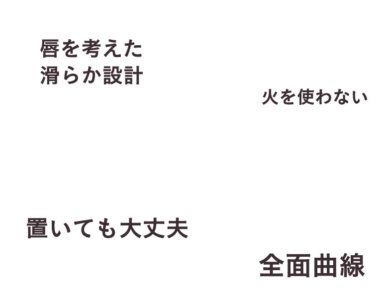 唇を考えた滑らか設計 火を使わない 置いても大丈夫 全面曲線