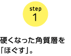 step1 硬くなった角質層を「ほぐす」。