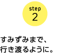 step2 すみずみまで、行き渡るように。