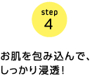 step4 お肌を包み込んで、しっかり浸透!