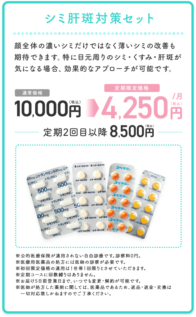 シミ肝斑対策セット 顔全体の濃いシミだけではなく薄いシミの改善も期待できます。 特に目元周りのシミ・くすみ・肝斑が気になる場合、効果的なアプローチが可能です。 通常価格 10,000円（税込） 定期限定価格 4,250円（税込）／月 定期2回目以降8,500円（税込） ※公的医療保険が適用されない自由診療です。診察料0円。 ※医療用医薬品の処方には医師の診察が必要です。 ※初回限定価格の適用は1世帯1回限りとさせていただきます。 ※定期コースに回数縛りはありません。 ※お届け10日前営業日まで、いつでも変更・解約が可能です