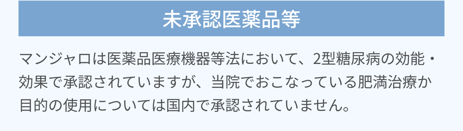 未承認医薬品等 | マンジャロは医薬品医療機器等法において、2型糖尿病の効能・効果で承認されていますが、当院でおこなっている肥満治療か目的の使用については国内で承認されていません。