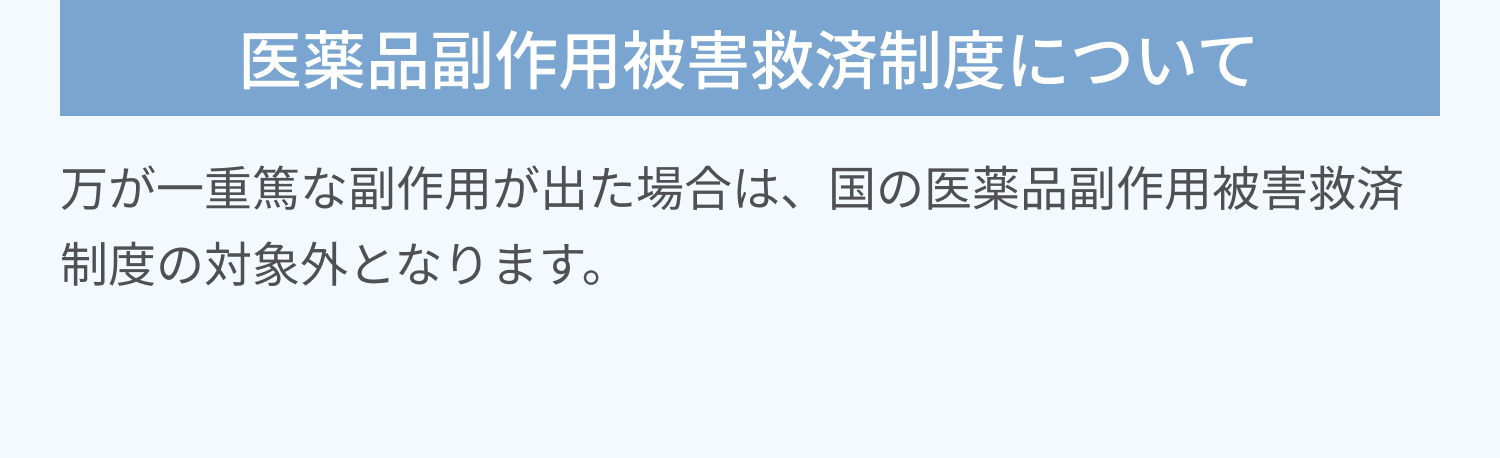 医薬品副作用被害救済制度について | 万が一重篤な副作用が出た場合は、国の医薬品副作用被害救済制度の対象外となります。