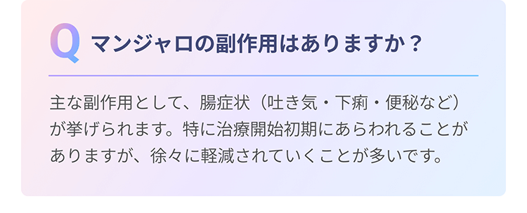 Q　マンジャロの副作用はありますか？　A 主な副作用として、腸症状（吐き気・下痢・便秘など）が挙げられます。特に治療開始初期にあらわれることがありますが、徐々に軽減されていくことが多いです。